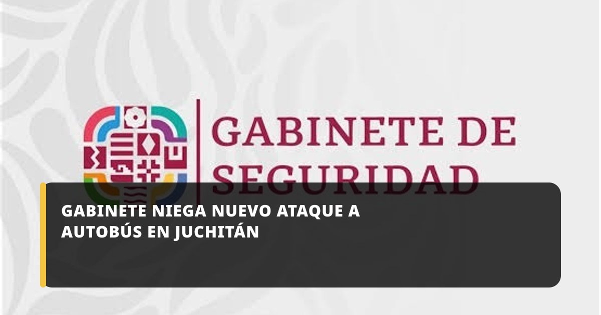 Gabinete de Seguridad niega nuevo ataque contra autobús en Juchitán de Zaragoza